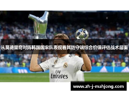 从莫德里奇对阵韩国国家队表现看其防守端综合价值评估战术层面 从莫德里奇对阵韩国国家队表现看其防守端综合价值评估战术层面