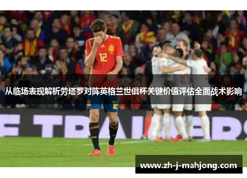 从临场表现解析劳塔罗对阵英格兰世俱杯关键价值评估全面战术影响 从临场表现解析劳塔罗对阵英格兰世俱杯关键价值评估全面战术影响