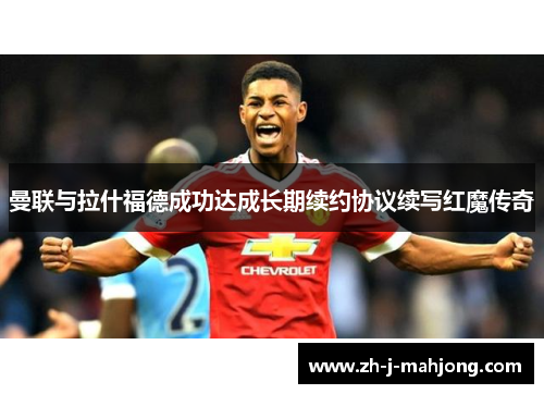 曼联与拉什福德成功达成长期续约协议续写红魔传奇