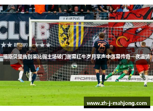 福斯贝里告别莱比锡主场破门谢幕红牛岁月掌声中落幕传奇一夜温情