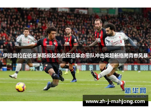 伊拉奥拉在伯恩茅斯掀起高位压迫革命带队冲击英超新格局青春风暴