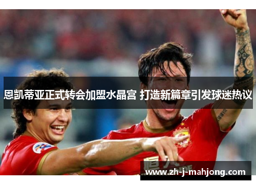 恩凯蒂亚正式转会加盟水晶宫 打造新篇章引发球迷热议