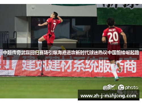 中超传奇武磊回归赛场引爆海港进攻新时代球迷热议中国前锋崛起路