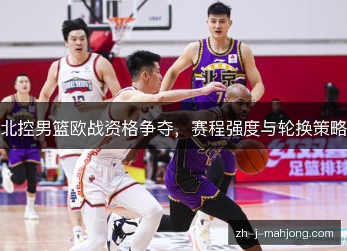 北控男篮欧战资格争夺,赛程强度与轮换策略 北控男篮欧战资格争夺,赛程强度与轮换策略